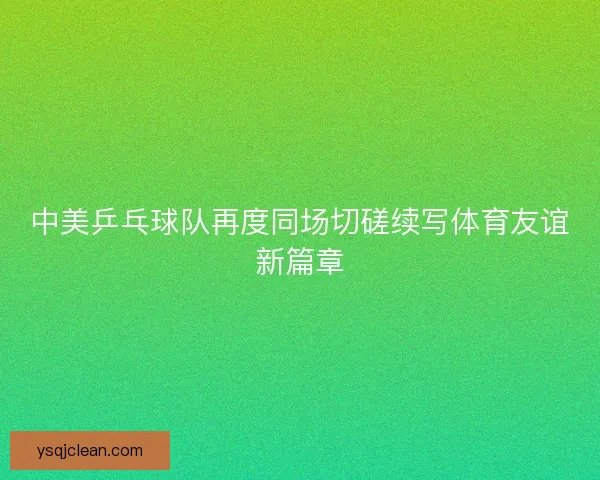 中美乒乓球队再度同场切磋续写体育友谊新篇章
