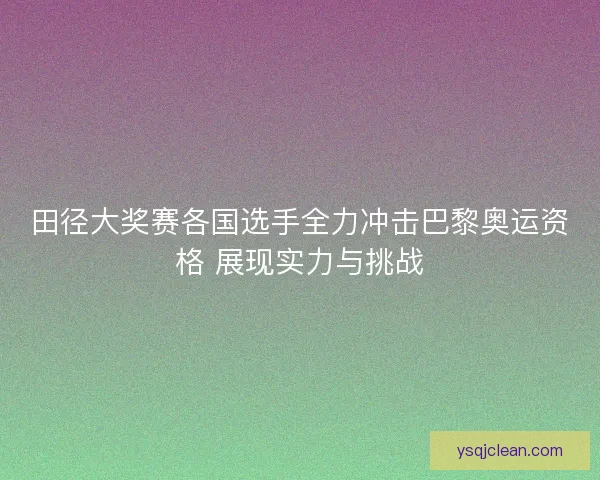 田径大奖赛各国选手全力冲击巴黎奥运资格 展现实力与挑战