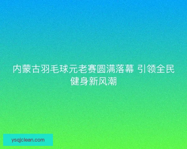内蒙古羽毛球元老赛圆满落幕 引领全民健身新风潮 内蒙古羽毛球元老赛圆满落幕 引领全民健身新风潮