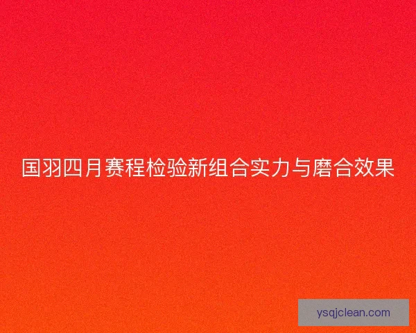 国羽四月赛程检验新组合实力与磨合效果