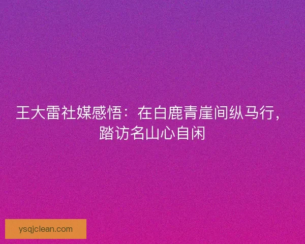 王大雷社媒感悟:在白鹿青崖间纵马行,踏访名山心自闲 王大雷社媒感悟:在白鹿青崖间纵马行,踏访名山心自闲