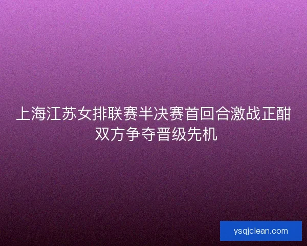 上海江苏女排联赛半决赛首回合激战正酣 双方争夺晋级先机